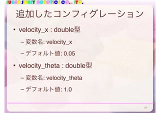SUGAR SWEET ROBOTICS CO., LTD.
追加したコンフィグレーション
• velocity_x : double型
– 変数名: velocity_x
– デフォルト値: 0.05
• velocity_theta : double型
– 変数名: velocity_theta
– デフォルト値: 1.0
40
 