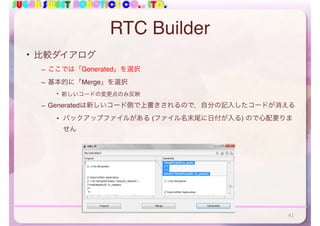 SUGAR SWEET ROBOTICS CO., LTD.
RTC Builder
• 比較ダイアログ
– ここでは「Generated」を選択
– 基本的に「Merge」を選択
• 新しいコードの変更点のみ反映
– Generatedは新しいコード側で上書きされるので，自分の記入したコードが消える
• バックアップファイルがある (ファイル名末尾に日付が入る) ので心配要りま
せん
41
 