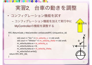 SUGAR SWEET ROBOTICS CO., LTD.
実習2．台車の動きを調整
• コンフィグレーション機能を試す
– コンフィグレーション機能を加えて実行中に
MyControllerの機能を調整する
RTC::ReturnCode_t	MyController::onExecute(RTC::UniqueId	ec_id)	
{	
	 std::cout	<<	"Vx="	<<	m_velocity_x		<<	std::endl;	
	 std::cout	<<	"Vtheta="	<<	m_velocity_theta	<<	std::endl;	
	 m_velocity.data.vx	=	m_velocity_x;	
	 m_velocity.data.vy	=	0;	
	 m_velocity.data.va	=	m_velocity_theta;	
	 m_velocityOut.write();	
		return	RTC::RTC_OK;	
}
進行方向
X
θ
Y
42
 