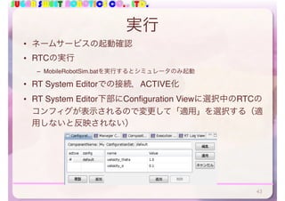 SUGAR SWEET ROBOTICS CO., LTD.
実行
• ネームサービスの起動確認
• RTCの実行
– MobileRobotSim.batを実行するとシミュレータのみ起動
• RT System Editorでの接続，ACTIVE化
• RT System Editor下部にConfiguration Viewに選択中のRTCの
コンフィグが表示されるので変更して「適用」を選択する（適
用しないと反映されない）
43
 