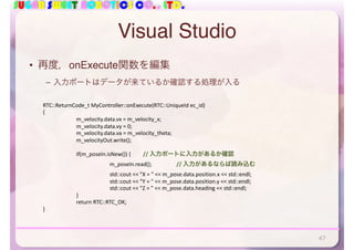 SUGAR SWEET ROBOTICS CO., LTD.
Visual Studio
• 再度，onExecute関数を編集
– 入力ポートはデータが来ているか確認する処理が入る
RTC::ReturnCode_t	MyController::onExecute(RTC::UniqueId	ec_id)	
{	
	 m_velocity.data.vx	=	m_velocity_x;	
	 m_velocity.data.vy	=	0;	
	 m_velocity.data.va	=	m_velocity_theta;	
	 m_velocityOut.write();	
	 if(m_poseIn.isNew())	{		 //	入力ポートに入力があるか確認	
	 	 m_poseIn.read();		 //	入力があるならば読み込む	
	 	 std::cout	<<	"X	=	"	<<	m_pose.data.position.x	<<	std::endl;	
	 	 std::cout	<<	"Y	=	"	<<	m_pose.data.position.y	<<	std::endl;	
	 	 std::cout	<<	"Z	=	"	<<	m_pose.data.heading	<<	std::endl;	
	 }	
		 return	RTC::RTC_OK;	
}
47
 