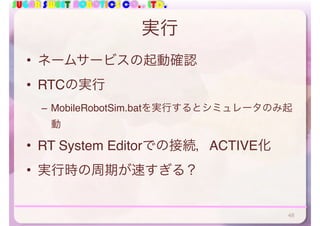 SUGAR SWEET ROBOTICS CO., LTD.
実行
• ネームサービスの起動確認
• RTCの実行
– MobileRobotSim.batを実行するとシミュレータのみ起
動
• RT System Editorでの接続，ACTIVE化
• 実行時の周期が速すぎる？
48
 