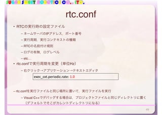 SUGAR SWEET ROBOTICS CO., LTD.
rtc.conf
• RTCの実行時の設定ファイル
– ネームサーバのIPアドレス，ポート番号
– 実行周期，実行コンテキストの種類
– RTCの名前付け規則
– ログの有無，ログレベル
– etc…
• rtc.confで実行周期を変更（単位Hz）
– 右クリック→アプリケーション→テキストエディタ
– rtc.confを実行ファイルと同じ場所に置いて，実行ファイルを実行
– Visual C++でデバッグする場合は，プロジェクトファイルと同じディレクトリに置く
（デフォルトでそこがカレントディレクトリになる）
exec_cxt.periodic.rate:	1.0
49
 