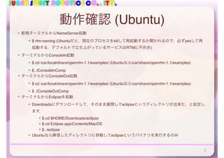 SUGAR SWEET ROBOTICS CO., LTD.
動作確認 (Ubuntu)
• 新規ターミナルからNameServer起動
• $ rtm-naming (Ubuntuだと，現在のプロセスをkillして再起動するか聞かれるので，必ずyesして再
起動する．デフォルトで立ち上がっているサービスはRTMに不向き)
• ターミナルからConsoleIn起動
• $ cd /usr/local/share/openrtm-1.1/examples/ (Ubuntuなら/usr/share/openrtm-1.1/examples)
• $ ./ConsoleInComp
• ターミナルからConsoleOut起動
• $ cd /usr/local/share/openrtm-1.1/examples/ (Ubuntuなら/usr/share/openrtm-1.1/examples)
• $ ./ConsoleOutComp
• ターミナルからEclipseを起動
• Downloadsにダウンロードして，そのまま展開してeclipseというディレクトリが出来た，と仮定し
ます．
• $ cd $HOME/Downloads/eclipse
• $ cd Eclipse.app/Contents/MacOS
• $ ./eclipse
• Ubuntuなら解答したディレクトリに移動してeclipseというバイナリを実行するのみ
5
 