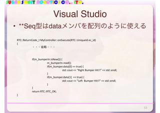 SUGAR SWEET ROBOTICS CO., LTD.
Visual Studio
• **Seq型はdataメンバを配列のように使える
RTC::ReturnCode_t	MyController::onExecute(RTC::UniqueId	ec_id)	
{	
	 ・・・省略・・・	
	 if(m_bumperIn.isNew())	{	
	 	 m_bumperIn.read();	
	 	 if(m_bumper.data[0]	==	true)	{	
	 	 	 std::cout	<<	"Right	Bumper	Hit!!"	<<	std::endl;	
	 	 }	
	 	 if(m_bumper.data[1]		==	true)	{	
	 	 	 std::cout	<<	"Left		Bumper	Hit!!"	<<	std::endl;	
	 	 }	
	 }	
	 return	RTC::RTC_OK;	
}
53
 