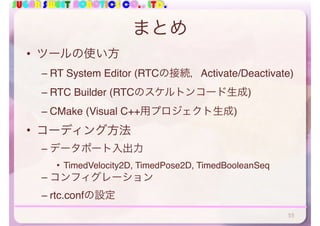 SUGAR SWEET ROBOTICS CO., LTD.
まとめ
• ツールの使い方
– RT System Editor (RTCの接続，Activate/Deactivate)
– RTC Builder (RTCのスケルトンコード生成)
– CMake (Visual C++用プロジェクト生成)
• コーディング方法
– データポート入出力
• TimedVelocity2D, TimedPose2D, TimedBooleanSeq
– コンフィグレーション
– rtc.confの設定
55
 