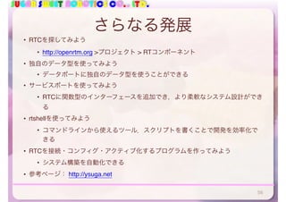 SUGAR SWEET ROBOTICS CO., LTD.
さらなる発展
• RTCを探してみよう
• http://openrtm.org >プロジェクト > RTコンポーネント
• 独自のデータ型を使ってみよう
• データポートに独自のデータ型を使うことができる
• サービスポートを使ってみよう
• RTCに関数型のインターフェースを追加でき，より柔軟なシステム設計ができ
る
• rtshellを使ってみよう
• コマンドラインから使えるツール．スクリプトを書くことで開発を効率化で
きる
• RTCを接続・コンフィグ・アクティブ化するプログラムを作ってみよう
• システム構築を自動化できる
• 参考ページ： http://ysuga.net
56
 