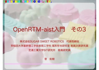 SUGAR SWEET ROBOTICS CO., LTD.
OpenRTM-aist入門 その3
株式会社SUGAR SWEET ROBOTICS 代表取締役
早稲田大学基幹理工学部表現工学科 尾形哲也研究室 客員次席研究員
芝浦工業大学SIT研究所 客員研究員
菅 佑樹
57
 