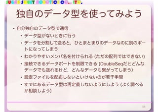SUGAR SWEET ROBOTICS CO., LTD.
独自のデータ型を使ってみよう
• 自分独自のデータ型で通信
• データ型がないときに行う
• データを分割して送ると，ひとまとまりのデータなのに別のポー
トになってしまう
• わかりやすいメンバ名を付けられる (ただの配列ではできない)
• 接続できるデータポートを制限できる (DoubleSeqだとどんな
データでも送れるけど，どんなデータも繋がってしまう）
• 設定ファイルを配布しないといけないのが若干手間
• すでにあるデータ型は再定義しないようにしよう (よく調べる
か相談しよう)
58
 