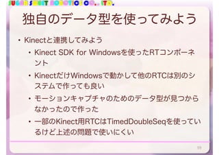 SUGAR SWEET ROBOTICS CO., LTD.
独自のデータ型を使ってみよう
• Kinectと連携してみよう
• Kinect SDK for Windowsを使ったRTコンポーネ
ント
• KinectだけWindowsで動かして他のRTCは別のシ
ステムで作っても良い
• モーションキャプチャのためのデータ型が見つから
なかったので作った
• 一部のKinect用RTCはTimedDoubleSeqを使ってい
るけど上述の問題で使いにくい
59
 