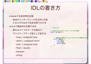 SUGAR SWEET ROBOTICS CO., LTD.
IDLの書き方
• moduleで名前空間を定義
• 後述のインターフェース名は同じ名前
になりがちなので名前空間で分ける
• structで構造体を定義できる
• 異なるタイプのデータの集まり
• プリミティブデータ型として使える
• long / unsigned long
• short / unsigned short
• char / unsigned char
• float / double
• boolean
• string
63
//	行コメント	
//	moduleはC++のネームスペースに似た概念	
module	my_module	{	
	 //	構造体を宣言することでプログラムを構造化できる	
	 struct	MyData	{	
	 	 long	data1;	
	 	 long	data2;	
	 	 double	data3;	
	 };	
};
 