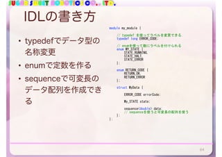 SUGAR SWEET ROBOTICS CO., LTD.
IDLの書き方
• typedefでデータ型の
名称変更
• enumで定数を作る
• sequenceで可変長の
データ配列を作成でき
る
64
module	my_module	{	
	 //	typedef	を使ってラベルを変更できる．	
	 typedef	long	ERROR_CODE;	
	 //	enumを使って数にラベルを付けられる	
	 enum	MY_STATE	{	
	 	 STATE_RUNNING,	
	 	 STATE_HALT,	
	 	 STATE_ERROR	
	 };	
	 enum	RETURN_CODE	{	
	 	 RETURN_OK,	
	 	 RETURN_ERROR	
	 };	
	 struct	MyData	{	
	 	 ERROR_CODE	errorCode;	
	 	 My_STATE	state;	
	 	 sequence<double>	data;		
	 	 //	sequenceを使うと可変長の配列を使う	
	 };	
};
 