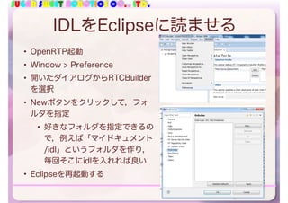 SUGAR SWEET ROBOTICS CO., LTD.
IDLをEclipseに読ませる
• OpenRTP起動
• Window > Preference
• 開いたダイアログからRTCBuilder
を選択
• Newボタンをクリックして，フォ
ルダを指定
• 好きなフォルダを指定できるの
で，例えば「マイドキュメント
/idl」というフォルダを作り，
毎回そこにidlを入れれば良い
• Eclipseを再起動する
70
 