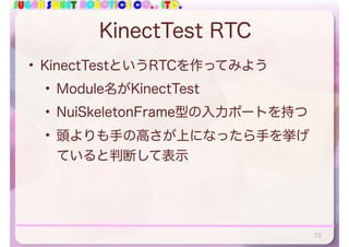 SUGAR SWEET ROBOTICS CO., LTD.
KinectTest RTC
• KinectTestというRTCを作ってみよう
• Module名がKinectTest
• NuiSkeletonFrame型の入力ポートを持つ
• 頭よりも手の高さが上になったら手を挙げ
ていると判断して表示
73
 