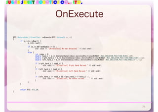 SUGAR SWEET ROBOTICS CO., LTD.
OnExecute
RTC::ReturnCode_t	KinectTest::onExecute(RTC::UniqueId	ec_id)	
{	
	 if	(m_inIn.isNew())	{	
	 	 m_inIn.read();	
	 	 if	(m_in.dwFrameNumber	==	0)	{	
	 	 	 std::cout	<<	"[KinectTest]	No	man	detected."	<<	std::endl;	
	 	 }	
	 	 else	{	
	 	 	 int	index	=	0;	
	 	 	 double	head_z	=	m_in.SkeletonData[index].skeletonPositions[KINECT::NUI_SKELETON_POSITION_HEAD].v[2];	
	 	 	 double	right_hand_z	=	m_in.SkeletonData[index].skeletonPositions[KINECT::NUI_SKELETON_POSITION_HAND_RIGHT].v[2];	
	 	 	 double	left_hand_z	=	m_in.SkeletonData[index].skeletonPositions[KINECT::NUI_SKELETON_POSITION_HAND_LEFT].v[2];	
	 	 	 if	(right_hand_z	>	head_z)	{	
	 	 	 	 std::cout	<<	"[KienctTest]	Right	Hand	Raised."	<<	std::endl;	
	 	 	 }	
	 	 	 if	(left_hand_z	>	head_z)	{	
	 	 	 	 std::cout	<<	"[KienctTest]	Left	Hand	Raised."	<<	std::endl;	
	 	 	 }	
	 	 	 if	(left_hand_z	<=	head_z	&&	right_hand_z	<=	head_z)	{	
	 	 	 	 std::cout	<<	"[KinectTest]	No	hands	raised....."	<<	std::endl;	
	 	 	 }	
	 	 }	
	 }	
	 return	RTC::RTC_OK;	
}
74
 