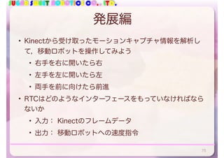 SUGAR SWEET ROBOTICS CO., LTD.
発展編
• Kinectから受け取ったモーションキャプチャ情報を解析し
て，移動ロボットを操作してみよう
• 右手を右に開いたら右
• 左手を左に開いたら左
• 両手を前に向けたら前進
• RTCはどのようなインターフェースをもっていなければなら
ないか
• 入力： Kinectのフレームデータ
• 出力： 移動ロボットへの速度指令
75
 