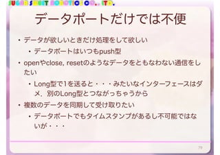 SUGAR SWEET ROBOTICS CO., LTD.
データポートだけでは不便
• データが欲しいときだけ処理をして欲しい
• データポートはいつもpush型
• openやclose, resetのようなデータをともなわない通信をし
たい
• Long型で1を送ると・・・みたいなインターフェースはダ
メ．別のLong型とつながっちゃうから
• 複数のデータを同期して受け取りたい
• データポートでもタイムスタンプがあるし不可能ではな
いが・・・
79
 