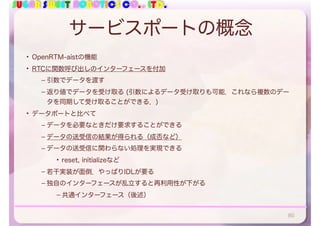 SUGAR SWEET ROBOTICS CO., LTD.
サービスポートの概念
• OpenRTM-aistの機能
• RTCに関数呼び出しのインターフェースを付加
– 引数でデータを渡す
– 返り値でデータを受け取る (引数によるデータ受け取りも可能．これなら複数のデー
タを同期して受け取ることができる．)
• データポートと比べて
– データを必要なときだけ要求することができる
– データの送受信の結果が得られる（成否など）
– データの送受信に関わらない処理を実現できる
• reset, initializeなど
– 若干実装が面倒．やっぱりIDLが要る
– 独自のインターフェースが乱立すると再利用性が下がる
– 共通インターフェース（後述）
80
 