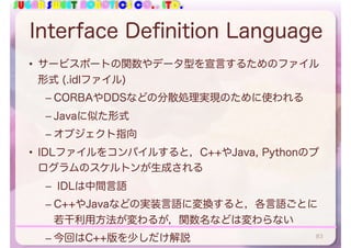 SUGAR SWEET ROBOTICS CO., LTD.
Interface Definition Language
• サービスポートの関数やデータ型を宣言するためのファイル
形式 (.idlファイル)
– CORBAやDDSなどの分散処理実現のために使われる
– Javaに似た形式
– オブジェクト指向
• IDLファイルをコンパイルすると，C++やJava, Pythonのプ
ログラムのスケルトンが生成される
– IDLは中間言語
– C++やJavaなどの実装言語に変換すると，各言語ごとに
若干利用方法が変わるが，関数名などは変わらない
– 今回はC++版を少しだけ解説 83
 