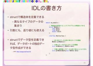 SUGAR SWEET ROBOTICS CO., LTD.
IDLの書き方
• structで構造体を定義できる
– 異なるタイプのデータの
集まり
• 引数にも，返り値にも使える
• structでデータ型を定義でき
れば，データポートの独自デー
タ型作成ができる
– 参考: http://ysuga.net/?p=213
85
module	my_module	{	
	 //	構造体を宣言することでプログラムを構造化できる	
	 struct	MyData	{	
	 	 long	data1;	
	 	 long	data2;	
	 	 double	data3;	
	 };	
	 interface	MyInterface	{	
	 	 //	返り値でデータを受け取るタイプの関数	
	 	 MyData	getMyData();	
	 	 //	引数でデータを与えるタイプの関数	
	 	 void	setMyData(in	MyData	data);	
	 	 //	引数に参照渡しでデータを受け取ることもできる	
	 	 void	getMyDataByArg(out	MyData	data);	
	 };	
};
 