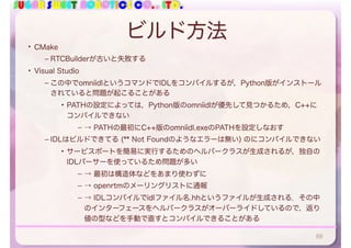 SUGAR SWEET ROBOTICS CO., LTD.
ビルド方法
• CMake
– RTCBuilderが古いと失敗する
• Visual Studio
– この中でomniidlというコマンドでIDLをコンパイルするが，Python版がインストール
されていると問題が起こることがある
• PATHの設定によっては，Python版のomniidlが優先して見つかるため，C++に
コンパイルできない
– → PATHの最初にC++版のomniidl.exeのPATHを設定しなおす
– IDLはビルドできてる (** Not Foundのようなエラーは無い) のにコンパイルできない
• サービスポートを簡易に実行するためのヘルパークラスが生成されるが，独自の
IDLパーサーを使っているため問題が多い
– → 最初は構造体などをあまり使わずに
– → openrtmのメーリングリストに通報
– → IDLコンパイルでidlファイル名.hhというファイルが生成される．その中
のインターフェースをヘルパークラスがオーバーライドしているので，返り
値の型などを手動で直すとコンパイルできることがある
88
 