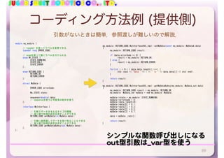 SUGAR SWEET ROBOTICS CO., LTD.
コーディング方法例 (提供側)
89
my_module::RETURN_CODE	MyInterfaceSVC_impl::setMyData(const	my_module::MyData&	data)	
{	
	 my_module::RETURN_CODE	result;	
	 if	(data.errorCode	==	0)	{	
	 	 result	=	my_module::RETURN_OK;	
	 }	else	{	
	 	 result	=	my_module::RETURN_ERROR;	
	 }	
	 for(int	i	=	0;i	<	data.data.length();i++)	{	
	 	 std::cout	<<	"Data	"	<<	i	<<	"	is	"	<<	data.data[i]	<<	std::endl;	
	 }	
	 return	result;	
}	
my_module::RETURN_CODE	MyInterfaceSVC_impl::getMyDataByArg(my_module::MyData_out	data)	
{	
	 my_module::RETURN_CODE	result	=	my_module::RETURN_OK;	
	 my_module::MyData_var	myData	=	new	my_module::MyData;	
	 myData->state	=	my_module::STATE_RUNNING;	
	 myData->errorCode	=	0;	
	 myData->data.length(4);	
	 myData->data[0]	=	0.1;	
	 myData->data[1]	=	0.3;	
	 myData->data[2]	=	0.5;	
	 myData->data[3]	=	0.7;	
	 data	=	myData._retn();	
	 return	result;	
}	
module	my_module	{	
	 //	typedef	を使ってラベルを変更できる．	
	 typedef	long	ERROR_CODE;	
	 //	enumを使って数にラベルを付けられる	
	 enum	MY_STATE	{	
	 	 STATE_RUNNING,	
	 	 STATE_HALT,	
	 	 STATE_ERROR	
	 };	
	 enum	RETURN_CODE	{	
	 	 RETURN_OK,	
	 	 RETURN_ERROR	
	 };	
	 struct	MyData	{	
	 	 ERROR_CODE	errorCode;	
	 	 My_STATE	state;	
	 	 sequence<double>	data;		
	 	 //	sequenceを使うと可変長の配列を使う	
	 };	
	 interface	MyInterface	{	
	 	 //	引数でデータを与えるタイプの関数	
	 	 //	返り値で処理の成否を返すことができる	
	 	 RETURN_CODE	setMyData(in	MyData	data);	
	 	 //	引数に参照渡しでデータを受け取ることもできる	
	 	 //	返り値で処理の成否を返すことができる	
	 	 RETURN_CODE	getMyDataByArg(out	MyData	data);	
	 };	
};
シンプルな関数呼び出しになる

out型引数は_var型を使う
引数がないときは簡単．参照渡しが難しいので解説．
 