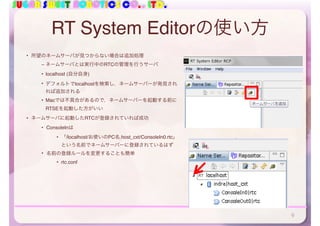 SUGAR SWEET ROBOTICS CO., LTD.
RT System Editorの使い方
• 所望のネームサーバが見つからない場合は追加処理
– ネームサーバとは実行中のRTCの管理を行うサーバ
• localhost (自分自身)
• デフォルトでlocalhostを検索し，ネームサーバーが発見され
れば追加される
• Macでは不具合があるので，ネームサーバーを起動する前に
RTSEを起動した方がいい
• ネームサーバに起動したRTCが登録されていれば成功
• ConsoleInは
• 「/localhost/お使いのPC名.host_cxt/ConsoleIn0.rtc」
という名前でネームサーバーに登録されているはず 
• 名前の登録ルールを変更することも簡単
• rtc.conf
9
 