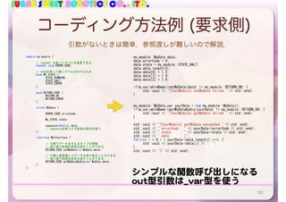 SUGAR SWEET ROBOTICS CO., LTD.
コーディング方法例 (要求側)
90
	 my_module::MyData	data;	
	 data.errorCode	=	0;	
	 data.state	=	my_module::STATE_HALT;	
	 data.data.length(3);	
	 data.data[0]	=	1.2;	
	 data.data[1]	=	1.4;	
	 data.data[2]	=	1.8;	
	 if(m_variableName->setMyData(data)	!=	my_module::RETURN_OK)	{	
	 	 std::cout	<<	"[YourModule]	setMyData	failed."	<<	std::endl;	
	 }	
	 my_module::MyData_var	yourData	=	new	my_module::MyData();	
	 if(m_variableName->getMyDataByArg(yourData)	!=	my_module::RETURN_OK)	{	
	 	 std::cout	<<	"[YourModule]	getMyData	failed."	<<	std::endl;	
	 }	
	 	
	 std::cout	<<	"[YourModule]	getMyData	succeeded."	<<	std::endl;	
	 std::cout	<<	"	errorCode	:	"	<<	yourData->errorCode	<<	std::endl;	
	 std::cout	<<	"	state					:	"	<<	yourData->state	<<	std::endl;	
	 std::cout	<<	"	data						:	[";	
	 for(int	i	=	0;i	<	yourData->data.length();i++)	{	
	 	 std::cout	<<	yourData->data[i]	<<	",	";	
	 }	
	 std::cout	<<	"]"	<<	std::endl;	
module	my_module	{	
	 //	typedef	を使ってラベルを変更できる．	
	 typedef	long	ERROR_CODE;	
	 //	enumを使って数にラベルを付けられる	
	 enum	MY_STATE	{	
	 	 STATE_RUNNING,	
	 	 STATE_HALT,	
	 	 STATE_ERROR	
	 };	
	 enum	RETURN_CODE	{	
	 	 RETURN_OK,	
	 	 RETURN_ERROR	
	 };	
	 struct	MyData	{	
	 	 ERROR_CODE	errorCode;	
	 	 My_STATE	state;	
	 	 sequence<double>	data;		
	 	 //	sequenceを使うと可変長の配列を使う	
	 };	
	 interface	MyInterface	{	
	 	 //	引数でデータを与えるタイプの関数	
	 	 //	返り値で処理の成否を返すことができる	
	 	 RETURN_CODE	setMyData(in	MyData	data);	
	 	 //	引数に参照渡しでデータを受け取ることもできる	
	 	 //	返り値で処理の成否を返すことができる	
	 	 RETURN_CODE	getMyDataByArg(out	MyData	data);	
	 };	
};
シンプルな関数呼び出しになる

out型引数は_var型を使う
引数がないときは簡単．参照渡しが難しいので解説．
 