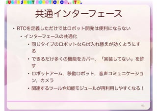 SUGAR SWEET ROBOTICS CO., LTD.
共通インターフェース
• RTCを定義しただけではロボット開発は便利にならない
• インターフェースの共通化
• 同じタイプのロボットならば入れ替えが効くようにす
る
• できるだけ多くの機能をカバー．「実装してない」を許
す
• ロボットアーム，移動ロボット，音声コミュニケーショ
ン，カメラ
• 関連するツールや知能モジュールが再利用しやすくなる！
93
 