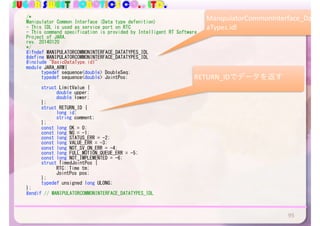 SUGAR SWEET ROBOTICS CO., LTD.
/*	
Manipulator	Common	Interface	(Data	type	defenition)	
-	This	IDL	is	used	as	service	port	on	RTC	
-	This	command	specification	is	provided	by	Intelligent	RT	Software	
Project	of	JARA.	
rev.	20140120	
*/	
#ifndef	MANIPULATORCOMMONINTERFACE_DATATYPES_IDL	
#define	MANIPULATORCOMMONINTERFACE_DATATYPES_IDL	
#include	"BasicDataType.idl"	
module	JARA_ARM{	
	 typedef	sequence<double>	DoubleSeq;	
	 typedef	sequence<double>	JointPos;	
	 struct	LimitValue	{	
	 	 double	upper;	
	 	 double	lower;	
	 };	
	 struct	RETURN_ID	{	
	 	 long	id;	
	 	 string	comment;	
	 };	
	 const	long	OK	=	0;	
	 const	long	NG	=	-1;	
	 const	long	STATUS_ERR	=	-2;	
	 const	long	VALUE_ERR	=	-3;	
	 const	long	NOT_SV_ON_ERR	=	-4;	
	 const	long	FULL_MOTION_QUEUE_ERR	=	-5;	
	 const	long	NOT_IMPLEMENTED	=	-6;	
	 struct	TimedJointPos	{	
	 	 RTC::Time	tm;	
	 	 JointPos	pos;	
	 };	
	 typedef	unsigned	long	ULONG;	
};	
#endif	//	MANIPULATORCOMMONINTERFACE_DATATYPES_IDL	
95
ManipulatorCommonInterface_Dat
aTypes.idl
RETURN_IDでデータを返す
 