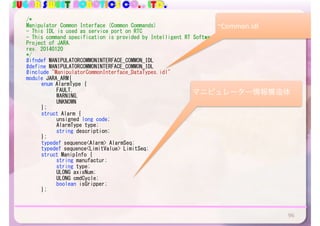 SUGAR SWEET ROBOTICS CO., LTD.
/*	
Manipulator	Common	Interface	(Common	Commands)	
-	This	IDL	is	used	as	service	port	on	RTC	
-	This	command	specification	is	provided	by	Intelligent	RT	Software	
Project	of	JARA.	
rev.	20140120	
*/	
#ifndef	MANIPULATORCOMMONINTERFACE_COMMON_IDL	
#define	MANIPULATORCOMMONINTERFACE_COMMON_IDL	
#include	"ManipulatorCommonInterface_DataTypes.idl"	
module	JARA_ARM{	
	 enum	AlarmType	{	
	 	 FAULT,	
	 	 WARNING,	
	 	 UNKNOWN	
	 };	
	 struct	Alarm	{	
	 	 unsigned	long	code;	
	 	 AlarmType	type;	
	 	 string	description;	
	 };	
	 typedef	sequence<Alarm>	AlarmSeq;	
	 typedef	sequence<LimitValue>	LimitSeq;	
	 struct	ManipInfo	{	
	 	 string	manufactur;	
	 	 string	type;	
	 	 ULONG	axisNum;	
	 	 ULONG	cmdCycle;	
	 	 boolean	isGripper;	
	 };	
	
96
~Common.idl
マニピュレーター情報構造体
 