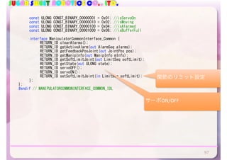 SUGAR SWEET ROBOTICS CO., LTD.
	 const	ULONG	CONST_BINARY_00000001	=	0x01;	//isServoOn	
	 const	ULONG	CONST_BINARY_00000010	=	0x02;	//isMoving	
	 const	ULONG	CONST_BINARY_00000100	=	0x04;	//isAlarmed	
	 const	ULONG	CONST_BINARY_00001000	=	0x08;	//isBufferFull	
	 interface	ManipulatorCommonInterface_Common	{	
	 	 RETURN_ID	clearAlarms();	
	 	 RETURN_ID	getActiveAlarm(out	AlarmSeq	alarms);	
	 	 RETURN_ID	getFeedbackPosJoint(out	JointPos	pos);	
	 	 RETURN_ID	getManipInfo(out	ManipInfo	mInfo);	
	 	 RETURN_ID	getSoftLimitJoint(out	LimitSeq	softLimit);	
	 	 RETURN_ID	getState(out	ULONG	state);	
	 	 RETURN_ID	servoOFF();	
	 	 RETURN_ID	servoON();	
	 	 RETURN_ID	setSoftLimitJoint(in	LimitSeq	softLimit);	
	 };	
};	
#endif	//	MANIPULATORCOMMONINTERFACE_COMMON_IDL	
97
サーボON/OFF
関節のリミット設定
 