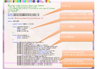 SUGAR SWEET ROBOTICS CO., LTD.
/*	
Manipulator	Common	Interface	(Middle	Level	Commands)	
-	This	IDL	is	used	as	service	port	on	RTC	
-	This	command	specification	is	provided	by	Intelligent	RT	Software	
Project	of	JARA.	
rev.	20140120	
*/	
#ifndef	MANIPULATORCOMMONINTERFACE_MIDDLE_IDL	
#define	MANIPULATORCOMMONINTERFACE_MIDDLE_IDL	
#include	"ManipulatorCommonInterface_DataTypes.idl"	
module	JARA_ARM{	
	 typedef	double	HgMatrix	[3][4];	
	 struct	CarPosWithElbow	{	
	 	 HgMatrix	carPos;	
	 	 double	elbow;	
	 	 ULONG	structFlag;	
	 };	
	 struct	CartesianSpeed	{	
	 	 double	translation;	
	 	 double	rotation;	
	 };	
	 interface	ManipulatorCommonInterface_Middle	{	
	 	 RETURN_ID	closeGripper();	
	 	 RETURN_ID	getBaseOffset(out	HgMatrix	offset);	
	 	 RETURN_ID	getFeedbackPosCartesian(out	CarPosWithElbow	pos);	
	 	 RETURN_ID	getMaxSpeedCartesian(out	CartesianSpeed	speed);	
	 	 RETURN_ID	getMaxSpeedJoint(out	DoubleSeq	speed);		
	 	 RETURN_ID	getMinAccelTimeCartesian(out	double	aclTime);	
	 	 RETURN_ID	getMinAccelTimeJoint(out	double	aclTime);	
	 	 RETURN_ID	getSoftLimitCartesian(out	LimitValue	xLimit,	
	 	 	 out	LimitValue	yLimit,	out	LimitValue	zLimit	);	
	 	 RETURN_ID	moveGripper(in	ULONG	angleRatio);	
	 	 RETURN_ID	moveLinearCartesianAbs(in	CarPosWithElbow	carPoint);	
	 	 RETURN_ID	moveLinearCartesianRel(in	CarPosWithElbow	carPoint);	
	 	 RETURN_ID	movePTPCartesianAbs(in	CarPosWithElbow	carPoint);	
	 	 RETURN_ID	movePTPCartesianRel(in	CarPosWithElbow	carPoint);	
	 	 RETURN_ID	movePTPJointAbs(in	JointPos	jointPoints);	
	 	 RETURN_ID	movePTPJointRel(in	JointPos	jointPoints);
98
Middle.idl
デカルト座標系での位置・姿勢
を表すための構造体	(変換行列)
グリッパ開閉
手先位置取得
movePTPCartesianAbs		
(手先の絶対位置座標指定移動)
movePTPCartesianRel		
(手先の相対位置座標指定移動)
 