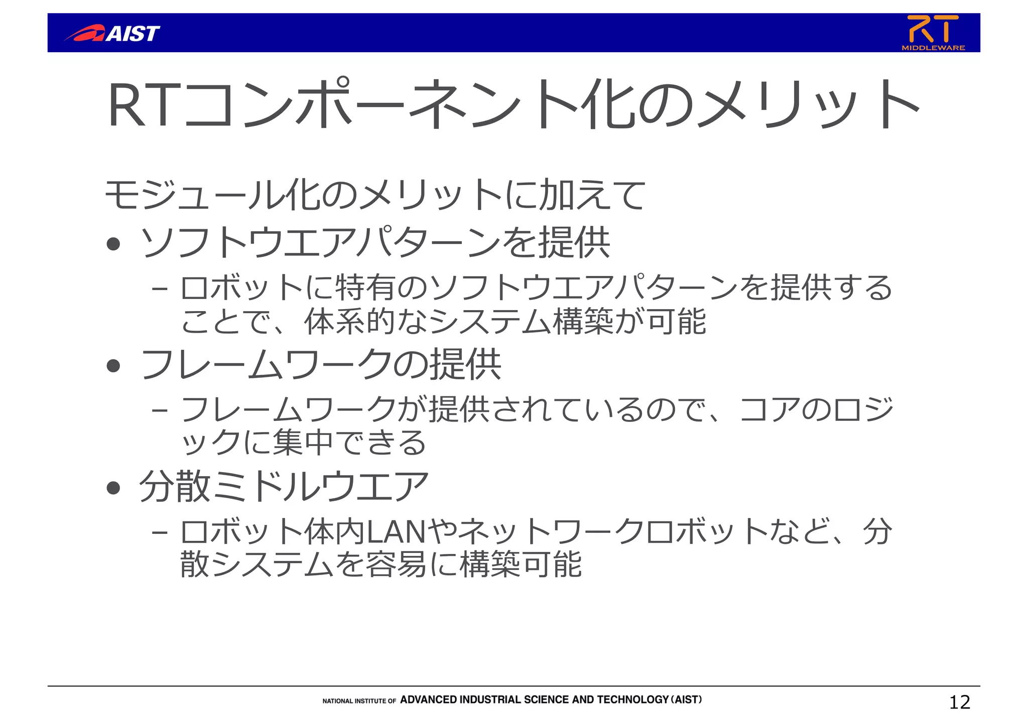 RTコンポーネント化のメリット
モジュール化のメリットに加えて
• ソフトウエアパターンを提供
– ロボットに特有のソフトウエアパターンを提供する
ことで、体系的なシステム構築が可能
• フレームワークの提供
– フレームワークが提供されているので、コアのロジ
ックに集中できる
• 分散ミドルウエア
– ロボット体内LANやネットワークロボットなど、分
散システムを容易に構築可能
12
 