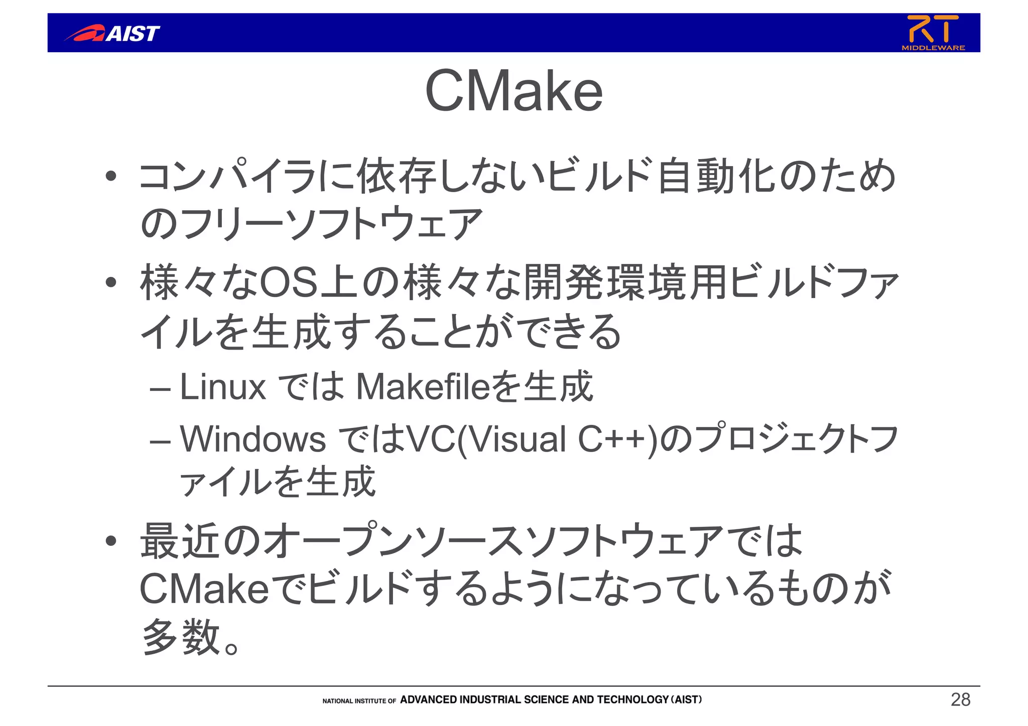 CMake
• コンパイラに依存しないビルド自動化のため
のフリーソフトウェア
• 様々なOS上の様々な開発環境用ビルドファ
イルを生成することができる
– Linux では Makefileを生成
– Windows ではVC(Visual C++)のプロジェクトフ
ァイルを生成
• 最近のオープンソースソフトウェアでは
CMakeでビルドするようになっているものが
多数。
28
 
