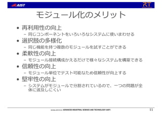 モジュール化のメリット
• 再利⽤性の向上
– 同じコンポーネントをいろいろなシステムに使いまわせる
• 選択肢の多様化
– 同じ機能を持つ複数のモジュールを試すことができる
• 柔軟性の向上
– モジュール接続構成かえるだけで様々なシステムを構築できる
• 信頼性の向上
– モジュール単位でテスト可能なため信頼性が向上する
• 堅牢性の向上
– システムがモジュールで分割されているので、⼀つの問題が全
体に波及しにくい
11
 