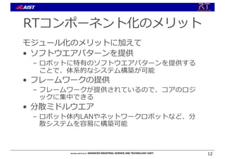 RTコンポーネント化のメリット
モジュール化のメリットに加えて
• ソフトウエアパターンを提供
– ロボットに特有のソフトウエアパターンを提供する
ことで、体系的なシステム構築が可能
• フレームワークの提供
– フレームワークが提供されているので、コアのロジ
ックに集中できる
• 分散ミドルウエア
– ロボット体内LANやネットワークロボットなど、分
散システムを容易に構築可能
12
 
