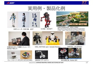 実⽤例・製品化例
災害対応ロボット操縦シミュレータ︓
NEDO/千葉⼯⼤
S-ONE︓SCHAFT
DAQ-Middleware: KEK/J-PARC
KEK: High Energy Accelerator Research Organization
J-PARC: Japan Proton Accelerator Research Complex
HIRO, NEXTAGE open: Kawada Robotics
新⽇本電⼯他: Mobile SEM
HRPシリーズ: 川⽥⼯業、AIST
RAPUDA︓Life Robotics
ビュートローバーRTC/RTC-BT(VSTONE) OROCHI（アールティ）
17
 