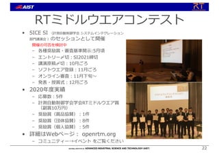 RTミドルウエアコンテスト
• SICE SI （計測⾃動制御学会 システムインテグレーション
部⾨講演会 ）のセッションとして開催
開催の可否を検討中
– 各種奨励賞・審査基準開⽰:5⽉頃
– エントリー〆切︓SI2021締切
– 講演原稿〆切︓10⽉ごろ
– ソフトウエア登録︓11⽉ごろ
– オンライン審査︓11⽉下旬〜
– 発表・授賞式︓12⽉ごろ
• 2020年度実績
– 応募数︓5件
– 計測⾃動制御学会学会RTミドルウエア賞
（副賞10万円）
– 奨励賞（賞品協賛）︓1件
– 奨励賞（団体協賛）︓8件
– 奨励賞（個⼈協賛）︓5件
• 詳細はWebページ︓ openrtm.org
– コミュニティー→イベント をご覧ください
22
 