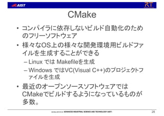 CMake
• コンパイラに依存しないビルド自動化のため
のフリーソフトウェア
• 様々なOS上の様々な開発環境用ビルドファ
イルを生成することができる
– Linux では Makefileを生成
– Windows ではVC(Visual C++)のプロジェクトフ
ァイルを生成
• 最近のオープンソースソフトウェアでは
CMakeでビルドするようになっているものが
多数。
28
 