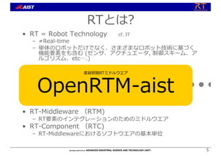 5
5
• RT = Robot Technology cf. IT
– ≠Real-time
– 単体のロボットだけでなく、さまざまなロボット技術に基づく
機能要素をも含む (センサ、アクチュエータ, 制御スキーム、ア
ルゴリズム、etc….)
• RT-Middleware （RTM)
– RT要素のインテグレーションのためのミドルウエア
• RT-Component （RTC)
– RT-Middlewareにおけるソフトウエアの基本単位
RT-Middleware
+ + + + +
RTとは?
産総研版RTミドルウエア
OpenRTM-aist
 