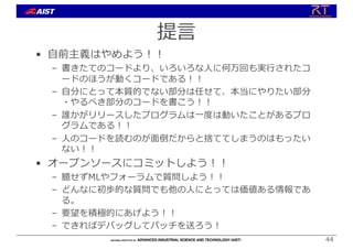 提⾔
• ⾃前主義はやめよう︕︕
– 書きたてのコードより、いろいろな⼈に何万回も実⾏されたコ
ードのほうが動くコードである︕︕
– ⾃分にとって本質的でない部分は任せて、本当にやりたい部分
・やるべき部分のコードを書こう︕︕
– 誰かがリリースしたプログラムは⼀度は動いたことがあるプロ
グラムである︕︕
– ⼈のコードを読むのが⾯倒だからと捨ててしまうのはもったい
ない︕︕
• オープンソースにコミットしよう︕︕
– 臆せずMLやフォーラムで質問しよう︕︕
– どんなに初歩的な質問でも他の⼈にとっては価値ある情報であ
る。
– 要望を積極的にあげよう︕︕
– できればデバッグしてパッチを送ろう︕
44
 