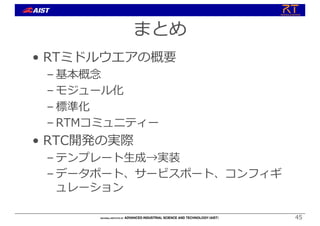 まとめ
• RTミドルウエアの概要
– 基本概念
– モジュール化
– 標準化
– RTMコミュニティー
• RTC開発の実際
– テンプレート⽣成→実装
– データポート、サービスポート、コンフィギ
ュレーション
45
 