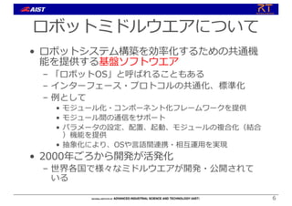 ロボットミドルウエアについて
• ロボットシステム構築を効率化するための共通機
能を提供する基盤ソフトウエア
– 「ロボットOS」と呼ばれることもある
– インターフェース・プロトコルの共通化、標準化
– 例として
• モジュール化・コンポーネント化フレームワークを提供
• モジュール間の通信をサポート
• パラメータの設定、配置、起動、モジュールの複合化（結合
）機能を提供
• 抽象化により、OSや⾔語間連携・相互運⽤を実現
• 2000年ごろから開発が活発化
– 世界各国で様々なミドルウエアが開発・公開されて
いる
6
 