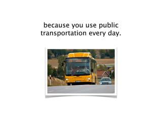 because you use public
transportation every day.
 