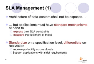 SLA Management (1)
 Architecture of data-centers shall not be exposed…

 … but applications must have standard mechanisms
  at hand to
      express their SLA constraints
      measure the fulfillment of these

 Standardize on a specification level, differentiate on
  realization
     Improve portability across clouds
     Support applications with strict requirements

11
 