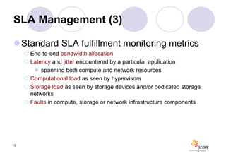 SLA Management (3)

Standard SLA fulfillment monitoring metrics
      End-to-end bandwidth allocation
      Latency and jitter encountered by a particular application
         spanning both compute and network resources
      Computational load as seen by hypervisors
      Storage load as seen by storage devices and/or dedicated storage
       networks
      Faults in compute, storage or network infrastructure components




13
 