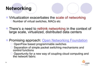 Networking
 Virtualization exacerbates the scale of networking
     Number of virtual switches, MACs etc

 There’s a need to rethink networking in the context of
  large scale, virtualized, distributed data centers

 Promising approach: Open Networking Foundation
      OpenFlow based programmable switches
      Separation of simple packet switching mechanisms and
      control functions
      Opportunity for a new way of coupling cloud computing and
      the network fabric
14
 