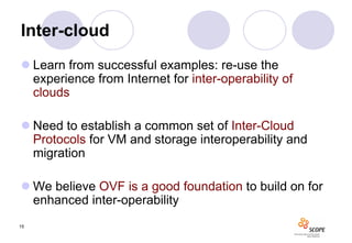 Inter-cloud
 Learn from successful examples: re-use the
  experience from Internet for inter-operability of
  clouds

 Need to establish a common set of Inter-Cloud
  Protocols for VM and storage interoperability and
  migration

 We believe OVF is a good foundation to build on for
  enhanced inter-operability
15
 