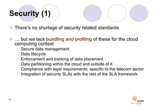 Security (1)
 There’s no shortage of security related standards

 … but we lack bundling and profiling of these for the cloud
  computing context
      Secure data management
      Data lifecycle
      Enforcement and tracking of data placement
      Data partitioning within the cloud and outside of it
      Compliance with legal requirements, specific to the telecom sector
      Integration of security SLAs with the rest of the SLA framework




16
 